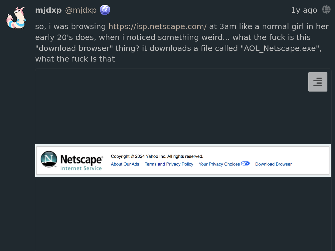 A Fediverse post showing the footer, with the text 'so, i was browsing https://isp.netscape.com/ at 3am like a normal girl in her early 20's does, when i noticed something weird... what the fuck is this download browser thing? it downloads a file called AOL_Netscape.exe, what the fuck is that'.